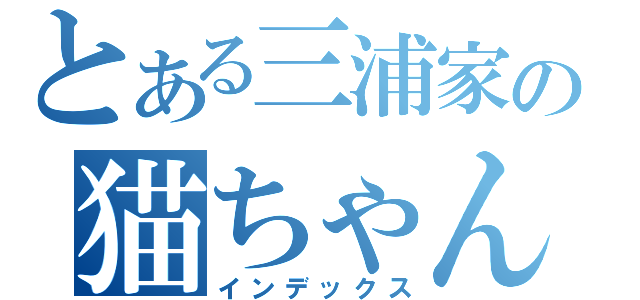 とある三浦家の猫ちゃん事情（インデックス）