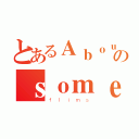 とあるＡｂｏｕｔのｓｏｍｅ（ｆｌｉｍｓ）