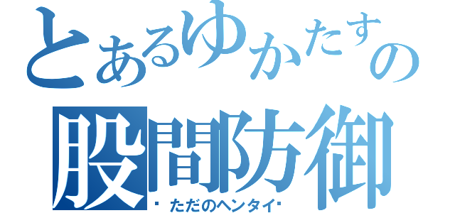 とあるゆかたすの股間防御日誌（〜ただのヘンタイ〜）