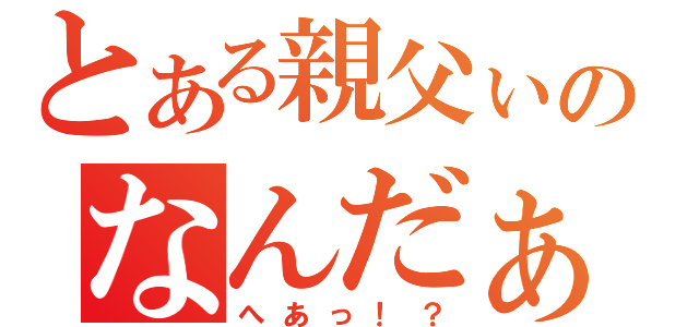 とある親父ぃのなんだぁ（へあっ！？）