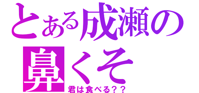 とある成瀬の鼻くそ（君は食べる？？）