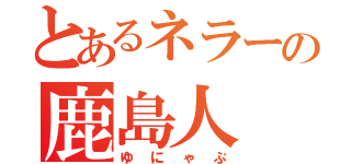 とあるネラーの鹿島人（ゆにゃぷ）