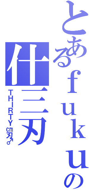 とあるｆｕｋｕｉの什三刃（ＴＨＩＲＴＹ㎝刃♂）