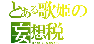 とある歌姫の妄想税（叶わないよ、払わなきゃ。）