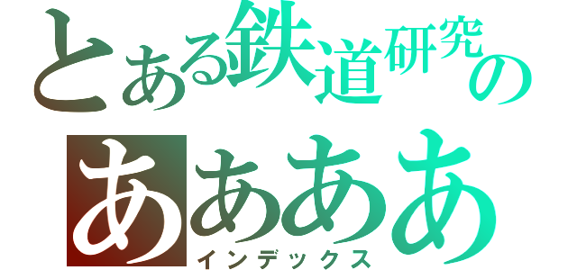 とある鉄道研究部のあああああああああああああああああああああああああああああああああああああああああああああああああああああああああああああああああああああああああああああああ（インデックス）