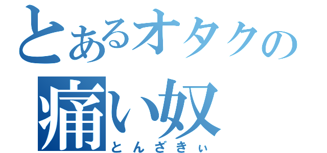 とあるオタクの痛い奴（とんざきぃ）