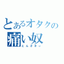 とあるオタクの痛い奴（とんざきぃ）