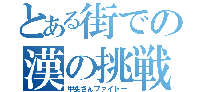 とある街での漢の挑戦（甲斐さんファイトー）