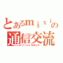 とあるｍｉｘｉの通信交流（ソーシャルネット）