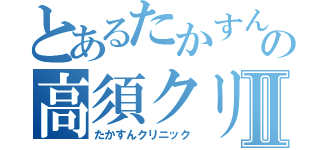 とあるたかすんの高須クリニックⅡ（たかすんクリニック）