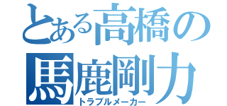 とある高橋の馬鹿剛力羅（トラブルメーカー）