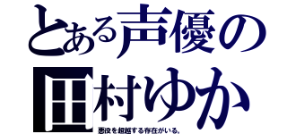 とある声優の田村ゆかり（悪役を超越する存在がいる。）