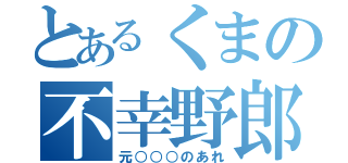 とあるくまの不幸野郎（元○○○のあれ）