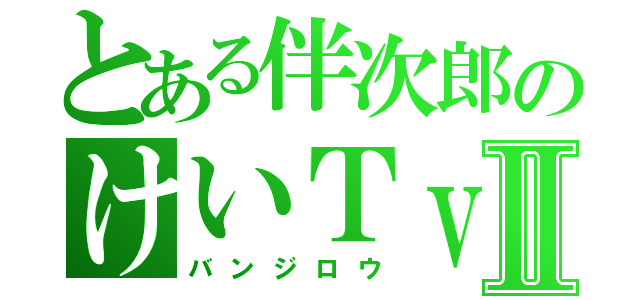 とある伴次郎のけいＴｖⅡ（バンジロウ）