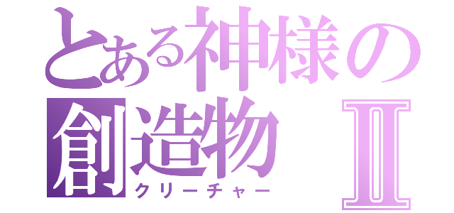 とある神様の創造物Ⅱ（クリーチャー）