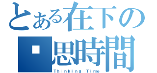 とある在下の沉思時間（Ｔｈｉｎｋｉｎｇ Ｔｉｍｅ）