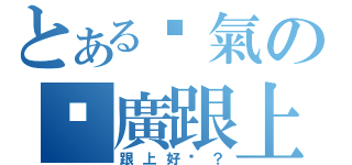 とある煞氣の尬廣跟上（跟上好嗎？）