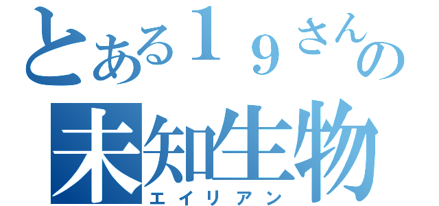 とある１９さんの未知生物（エイリアン）