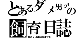 とあるダメ男♂の飼育日誌（毎月７日は記念日です。）