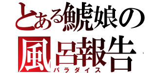 とある鯱娘の風呂報告（パラダイス）