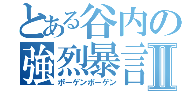 とある谷内の強烈暴言Ⅱ（ボーゲンボーゲン）