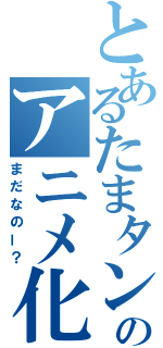 とあるたまタンのアニメ化（まだなのー？）