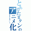 とあるたまタンのアニメ化（まだなのー？）