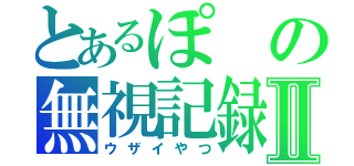 とあるぽの無視記録Ⅱ（ウザイやつ）