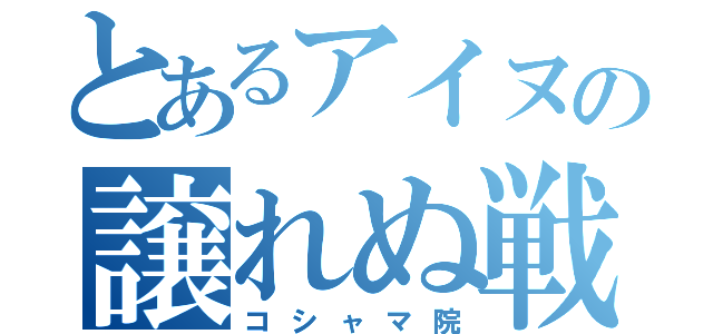 とあるアイヌの譲れぬ戦い（コシャマ院）