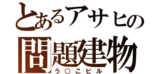 とあるアサヒの問題建物（う○こビル）