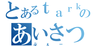 とあるｔａｒｋのあいさつ（ぷぇー）