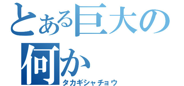 とある巨大の何か（タカギシャチョウ）