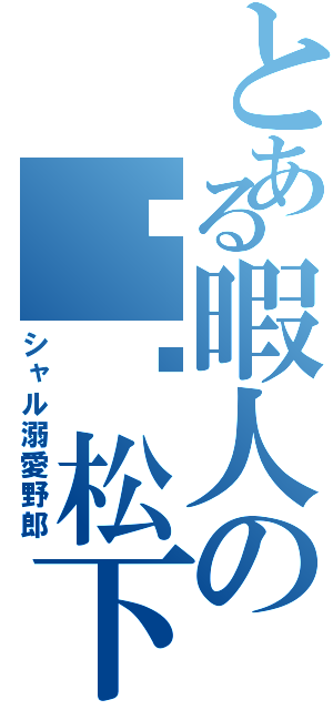 とある暇人の松下幸助（シャル溺愛野郎）