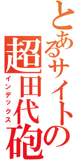 とあるサイトの超田代砲（インデックス）