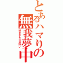 とあるハマりの無我夢中（好きなものの話し）