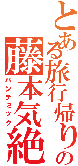 とある旅行帰りの藤本気絶（パンデミック）