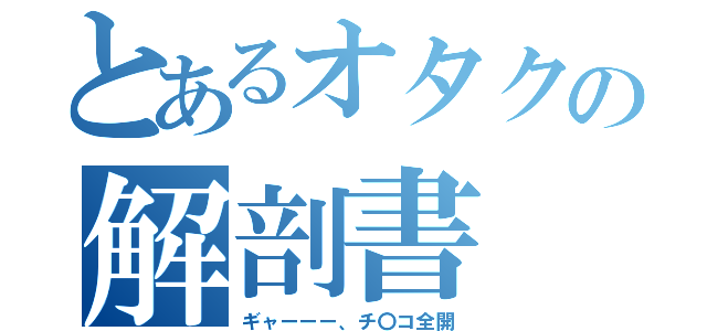 とあるオタクの解剖書（ギャーーー、チ〇コ全開）