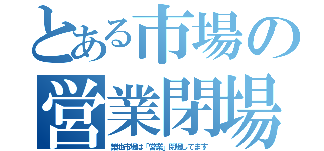 とある市場の営業閉場（築地市場は「営業」閉場してます）