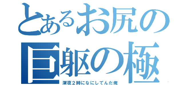 とあるお尻の巨躯の極（深夜２時になにしてんだ俺）