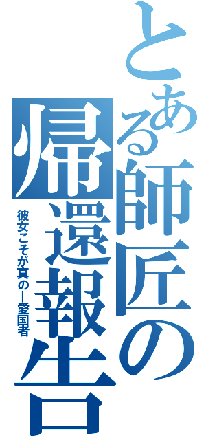 とある師匠の帰還報告（彼女こそが真の―愛国者）