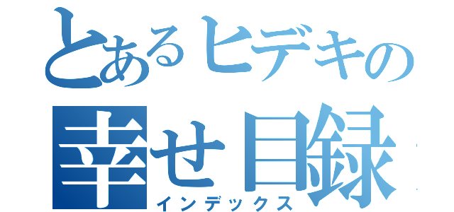 とあるヒデキの幸せ目録（インデックス）