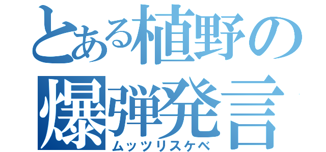 とある植野の爆弾発言（ムッツリスケベ）