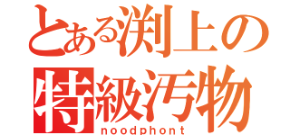 とある渕上の特級汚物（ｎｏｏｄｐｈｏｎｔ）