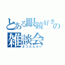 とある眼鏡好きのの雑談会（ざつだんかい）