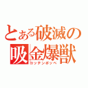 とある破滅の吸金爆獣（コッテンポッペ）