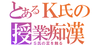 とあるＫ氏の授業痴漢（Ｓ氏の足を触る）