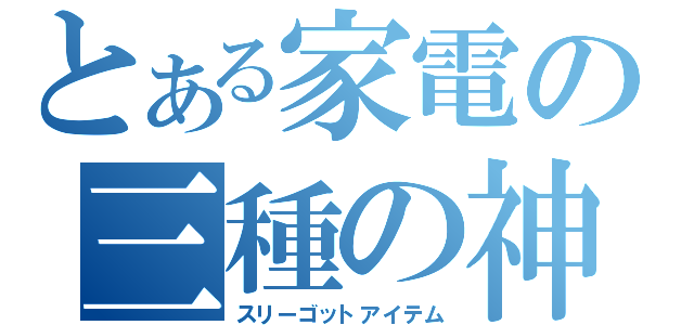 とある家電の三種の神器（スリーゴットアイテム）