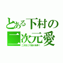 とある下村の二次元愛（二次元こそ真の世界！）