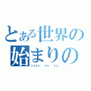 とある世界の始まりの日（２０ＸＸ． ＸＸ． ＸＸ）