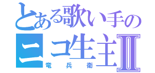 とある歌い手のニコ生主Ⅱ（竜兵衛）